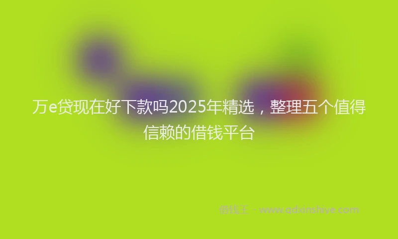 万e贷现在好下款吗2025年精选，整理五个值得信赖的借钱平台