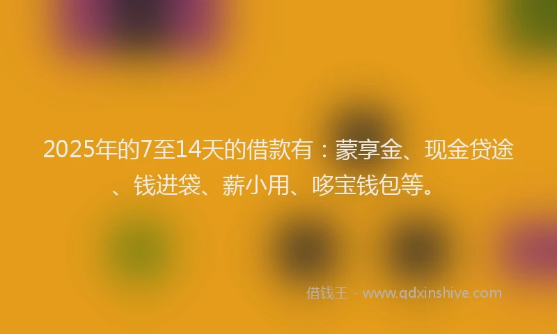 2025年的7至14天的借款有：蒙享金、现金贷途、钱进袋、薪小用、哆宝钱包等。