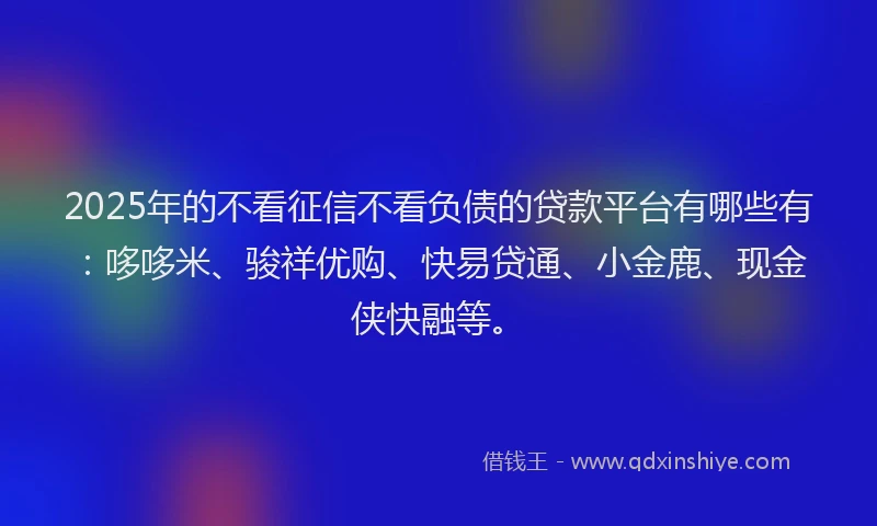 2025年的不看征信不看负债的贷款平台有哪些有：哆哆米、骏祥优购、快易贷通、小金鹿、现金侠快融等。