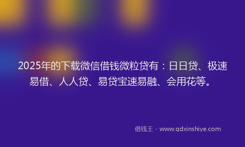 2025年的下载微信借钱微粒贷有：日日贷、极速易借、人人贷、易贷宝速易融、会用花等。