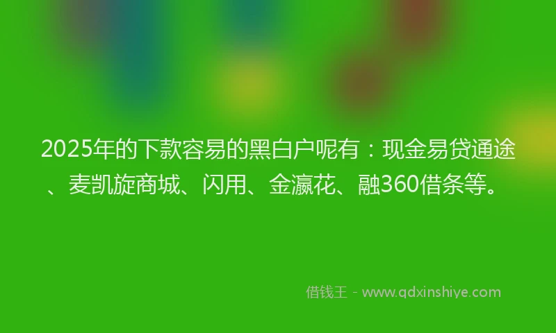 2025年的下款容易的黑白户呢有：现金易贷通途、麦凯旋商城、闪用、金瀛花、融360借条等。