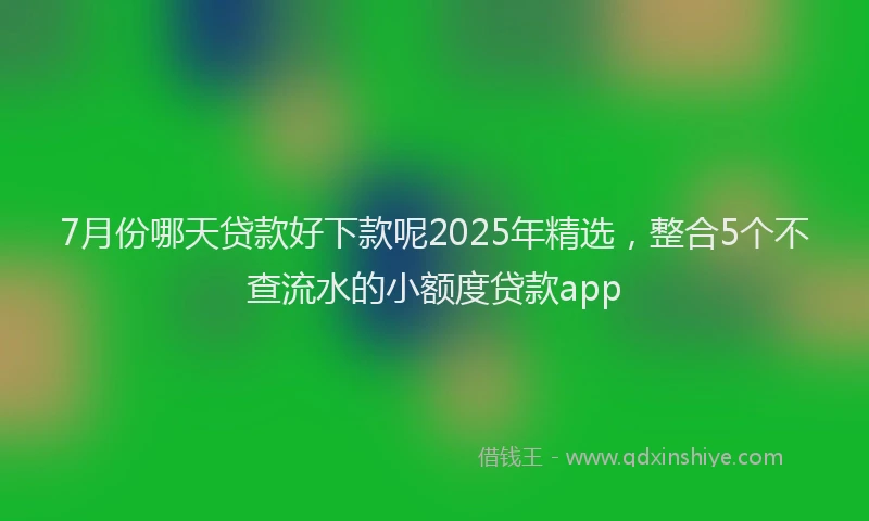 7月份哪天贷款好下款呢2025年精选，整合5个不查流水的小额度贷款app