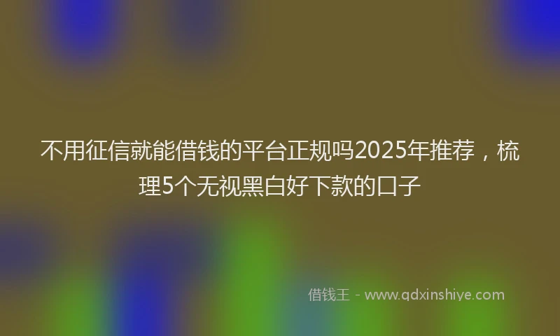 不用征信就能借钱的平台正规吗2025年推荐，梳理5个无视黑白好下款的口子