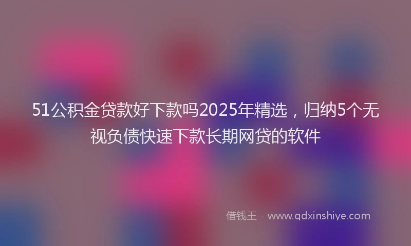 51公积金贷款好下款吗2025年精选，归纳5个无视负债快速下款长期网贷的软件