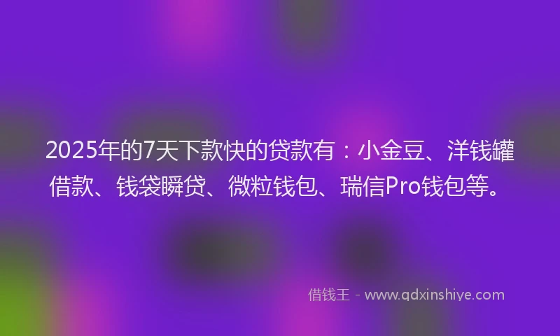 2025年的7天下款快的贷款有：小金豆、洋钱罐借款、钱袋瞬贷、微粒钱包、瑞信Pro钱包等。