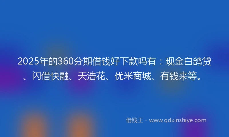 2025年的360分期借钱好下款吗有：现金白鸽贷、闪借快融、天浩花、优米商城、有钱来等。