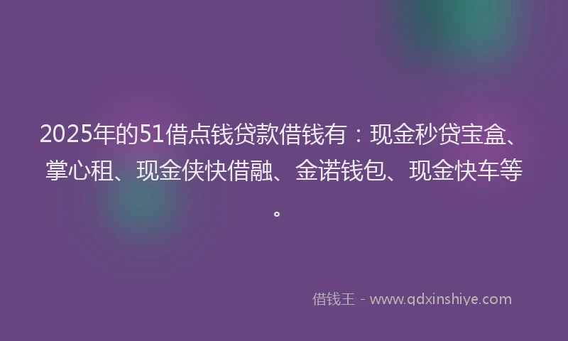 2025年的51借点钱贷款借钱有：现金秒贷宝盒、掌心租、现金侠快借融、金诺钱包、现金快车等。