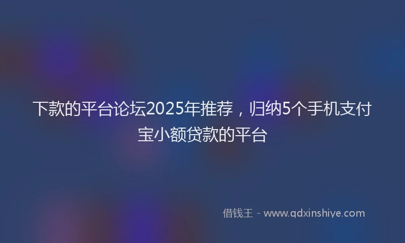 下款的平台论坛2025年推荐，归纳5个手机支付宝小额贷款的平台