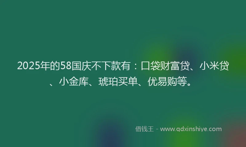 2025年的58国庆不下款有：口袋财富贷、小米贷、小金库、琥珀买单、优易购等。