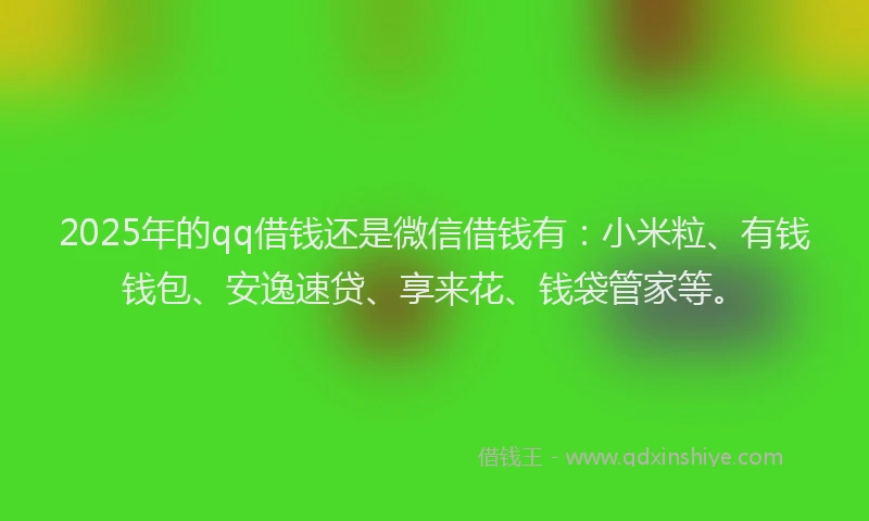 2025年的qq借钱还是微信借钱有：小米粒、有钱钱包、安逸速贷、享来花、钱袋管家等。