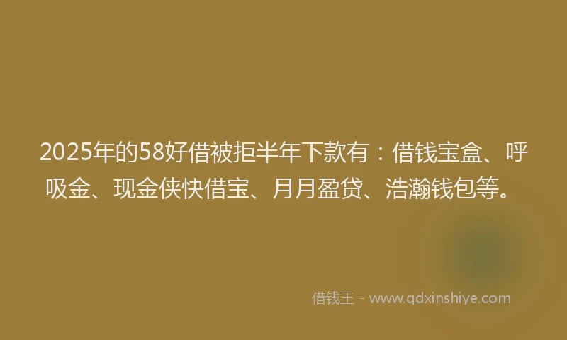 2025年的58好借被拒半年下款有：借钱宝盒、呼吸金、现金侠快借宝、月月盈贷、浩瀚钱包等。
