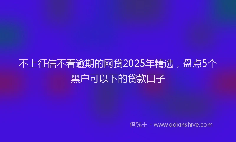 不上征信不看逾期的网贷2025年精选，盘点5个黑户可以下的贷款口子