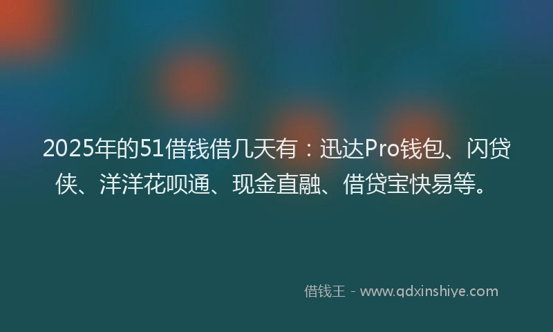 2025年的51借钱借几天有：迅达Pro钱包、闪贷侠、洋洋花呗通、现金直融、借贷宝快易等。