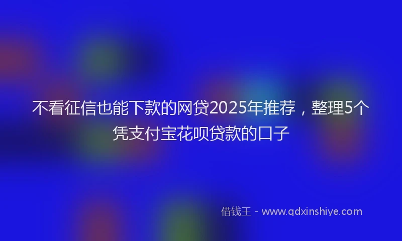 不看征信也能下款的网贷2025年推荐，整理5个凭支付宝花呗贷款的口子