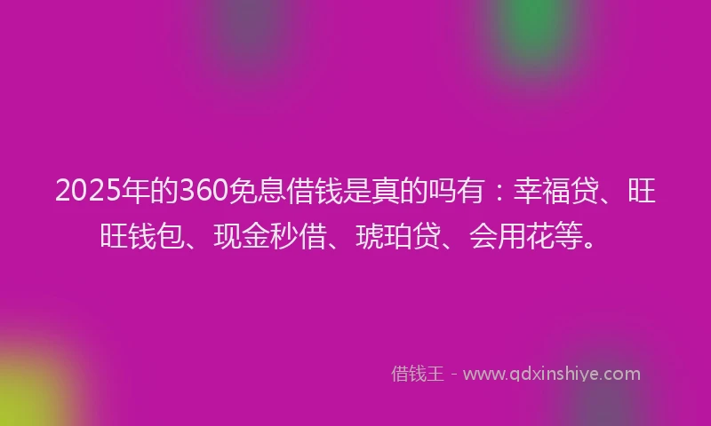 2025年的360免息借钱是真的吗有：幸福贷、旺旺钱包、现金秒借、琥珀贷、会用花等。