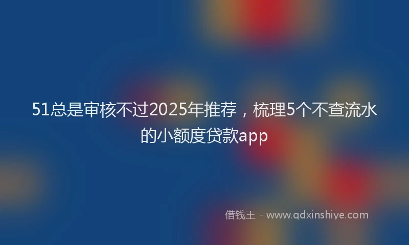 51总是审核不过2025年推荐，梳理5个不查流水的小额度贷款app