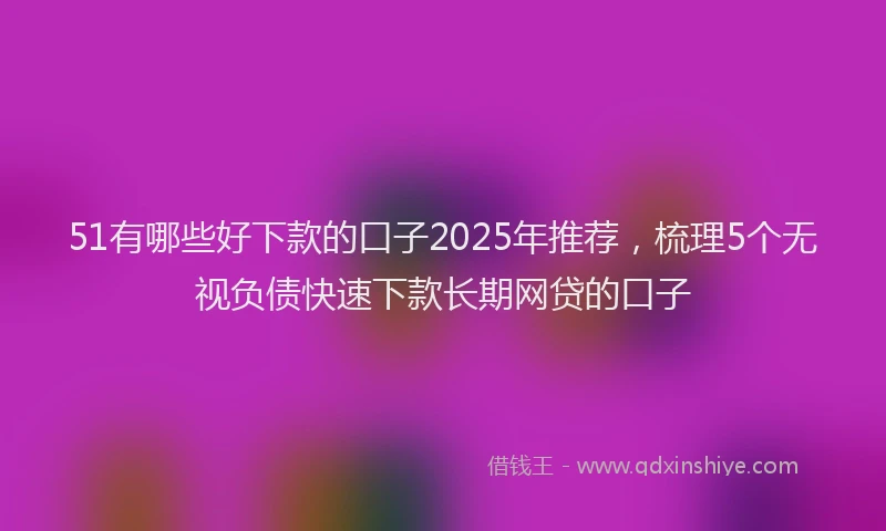 51有哪些好下款的口子2025年推荐，梳理5个无视负债快速下款长期网贷的口子