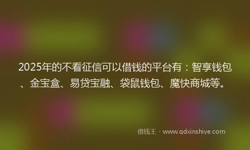 2025年的不看征信可以借钱的平台有：智享钱包、金宝盒、易贷宝融、袋鼠钱包、魔快商城等。
