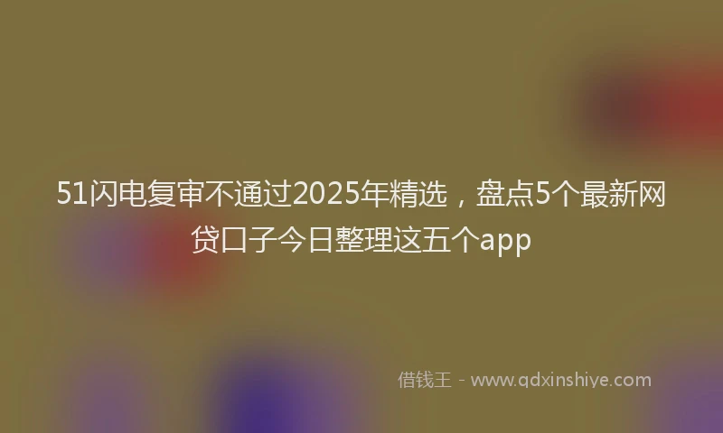 51闪电复审不通过2025年精选，盘点5个最新网贷口子今日整理这五个app
