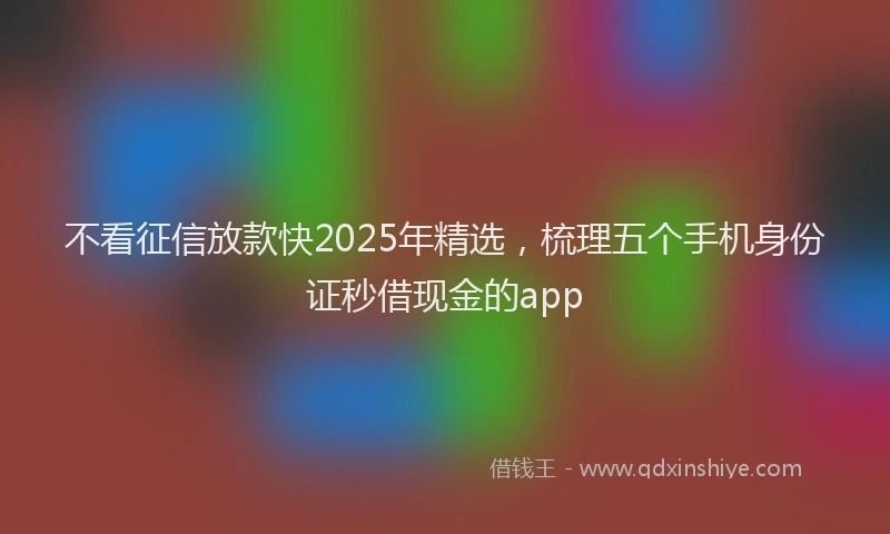 不看征信放款快2025年精选，梳理五个手机身份证秒借现金的app