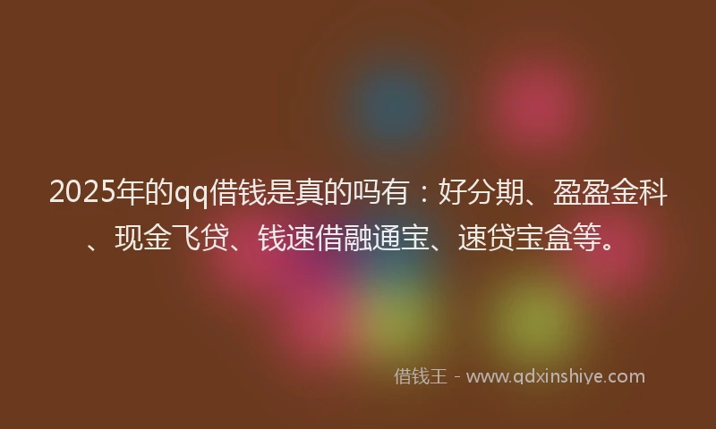2025年的qq借钱是真的吗有：好分期、盈盈金科、现金飞贷、钱速借融通宝、速贷宝盒等。