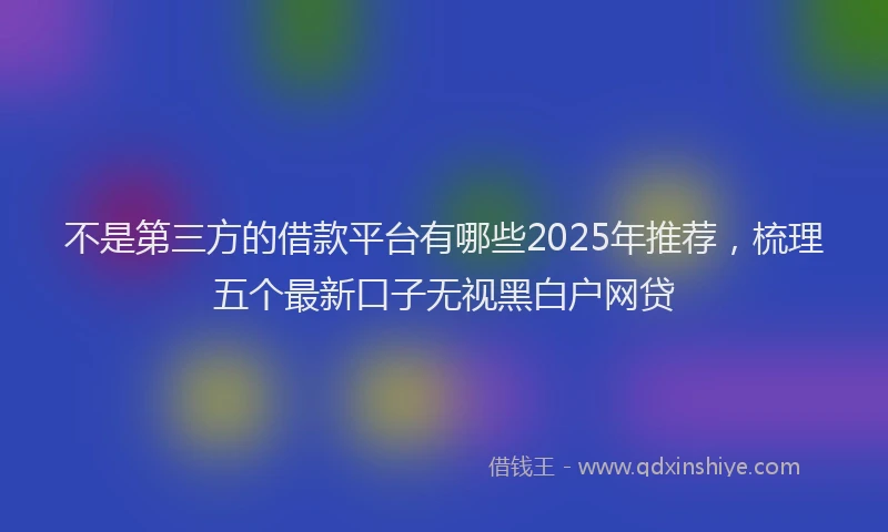 不是第三方的借款平台有哪些2025年推荐，梳理五个最新口子无视黑白户网贷