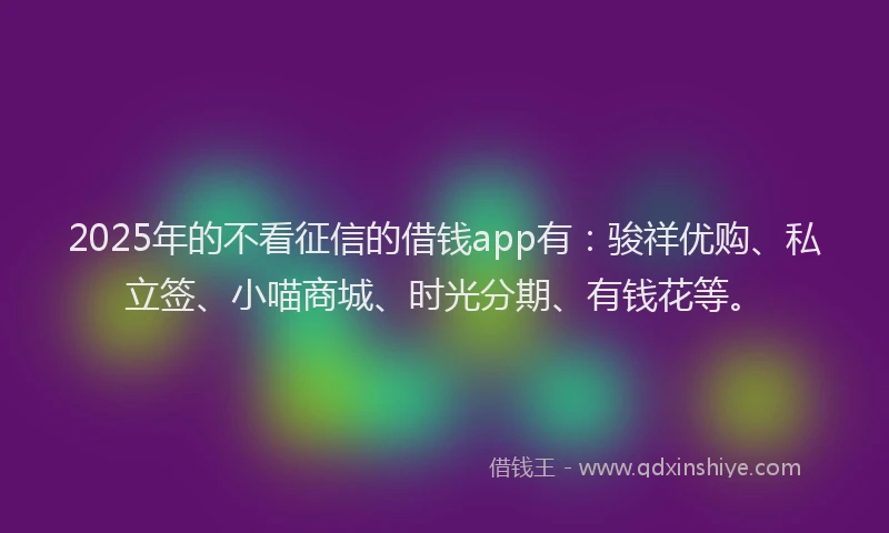 2025年的不看征信的借钱app有：骏祥优购、私立签、小喵商城、时光分期、有钱花等。