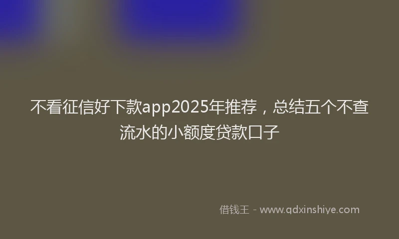 不看征信好下款app2025年推荐，总结五个不查流水的小额度贷款口子