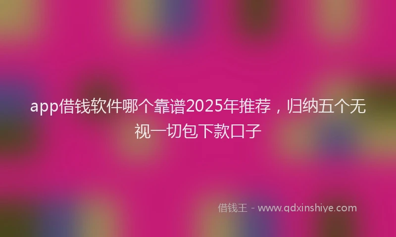 app借钱软件哪个靠谱2025年推荐，归纳五个无视一切包下款口子