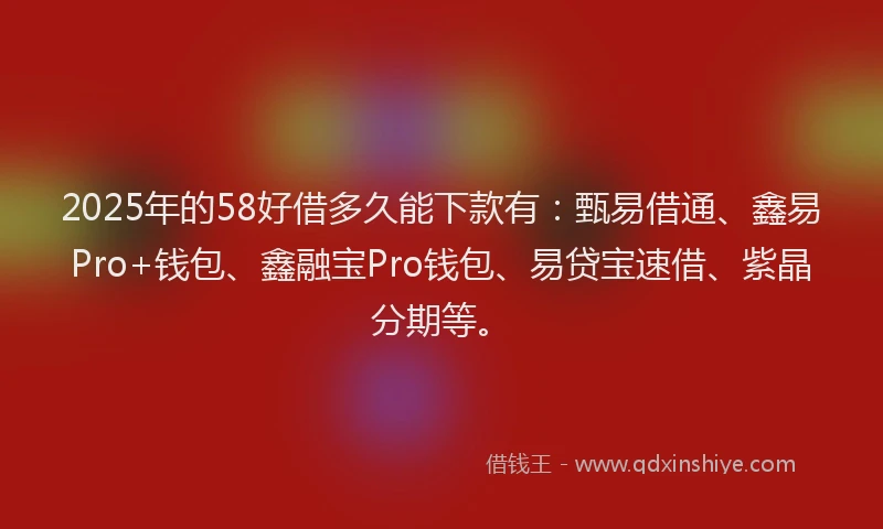 2025年的58好借多久能下款有：甄易借通、鑫易Pro+钱包、鑫融宝Pro钱包、易贷宝速借、紫晶分期等。