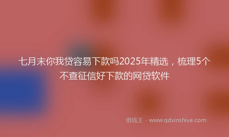 七月末你我贷容易下款吗2025年精选，梳理5个不查征信好下款的网贷软件
