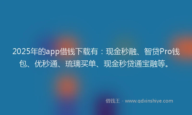 2025年的app借钱下载有：现金秒融、智贷Pro钱包、优秒通、琉璃买单、现金秒贷通宝融等。