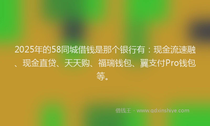 2025年的58同城借钱是那个银行有：现金流速融、现金直贷、天天购、福瑞钱包、翼支付Pro钱包等。