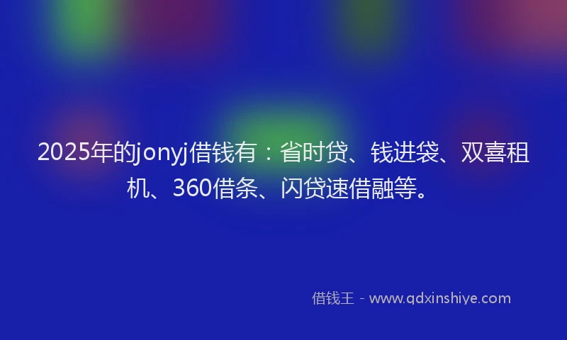 2025年的jonyj借钱有：省时贷、钱进袋、双喜租机、360借条、闪贷速借融等。