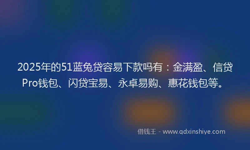 2025年的51蓝兔贷容易下款吗有：金满盈、信贷Pro钱包、闪贷宝易、永卓易购、惠花钱包等。