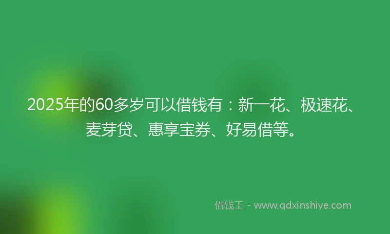 2025年的60多岁可以借钱有：新一花、极速花、麦芽贷、惠享宝券、好易借等。