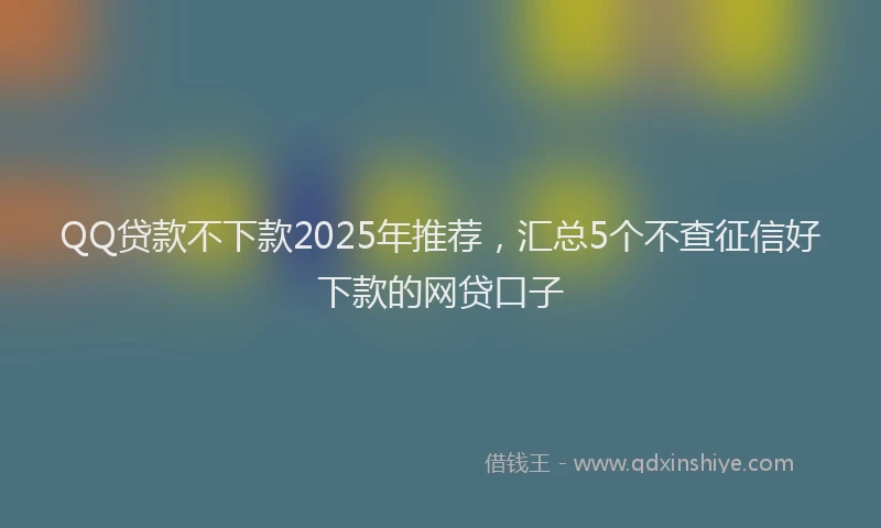 QQ贷款不下款2025年推荐，汇总5个不查征信好下款的网贷口子