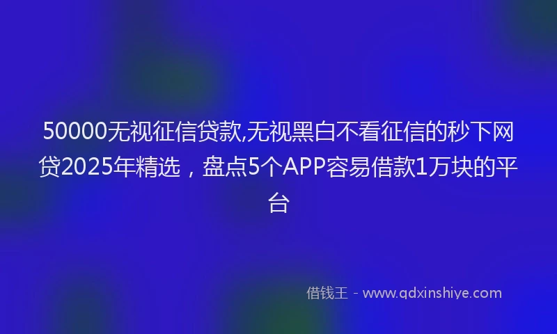 50000无视征信贷款,无视黑白不看征信的秒下网贷2025年精选，盘点5个APP容易借款1万块的平台