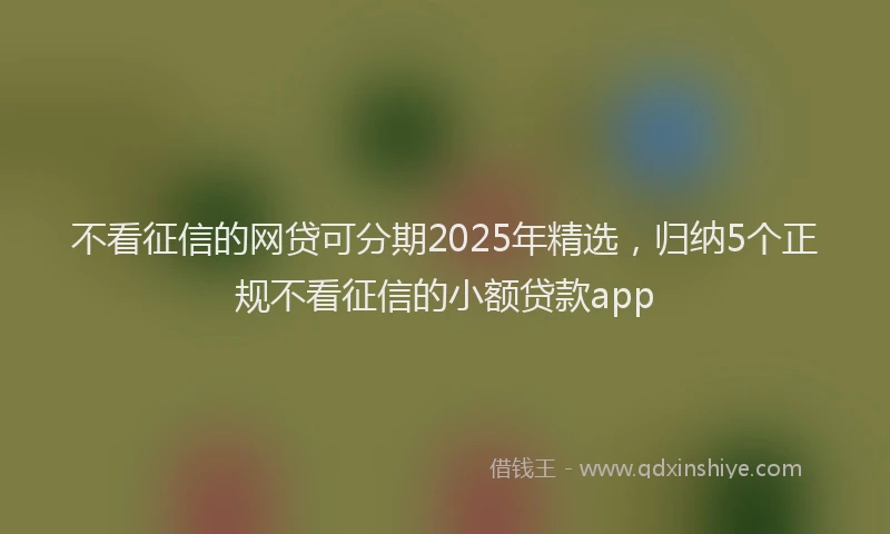不看征信的网贷可分期2025年精选，归纳5个正规不看征信的小额贷款app