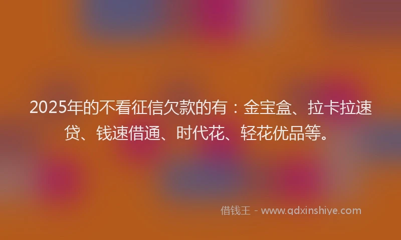 2025年的不看征信欠款的有：金宝盒、拉卡拉速贷、钱速借通、时代花、轻花优品等。