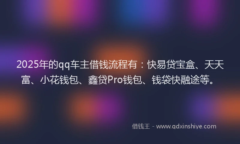 2025年的qq车主借钱流程有：快易贷宝盒、天天富、小花钱包、鑫贷Pro钱包、钱袋快融途等。
