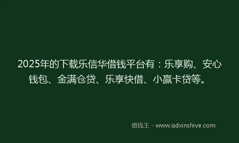 2025年的下载乐信华借钱平台有：乐享购、安心钱包、金满仓贷、乐享快借、小赢卡贷等。
