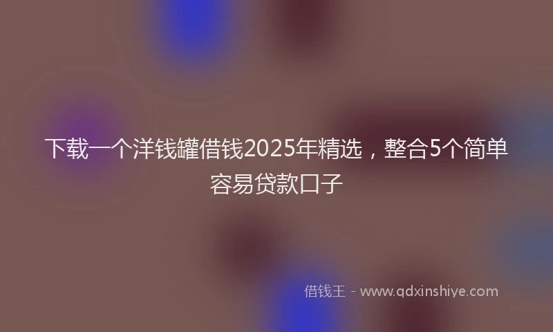 下载一个洋钱罐借钱2025年精选，整合5个简单容易贷款口子