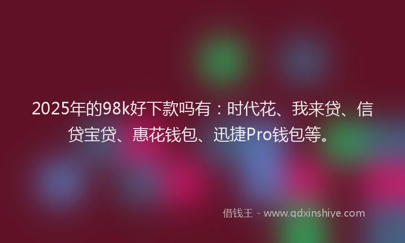 2025年的98k好下款吗有：时代花、我来贷、信贷宝贷、惠花钱包、迅捷Pro钱包等。