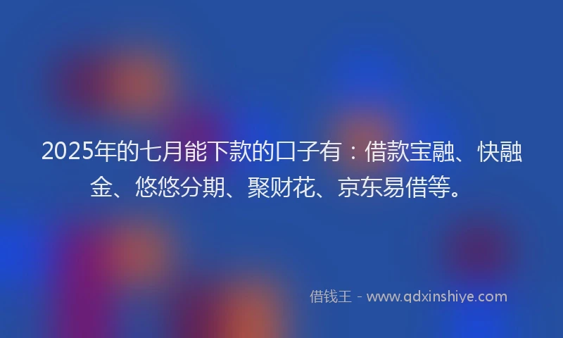 2025年的七月能下款的口子有：借款宝融、快融金、悠悠分期、聚财花、京东易借等。