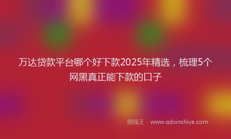 万达贷款平台哪个好下款2025年精选，梳理5个网黑真正能下款的口子