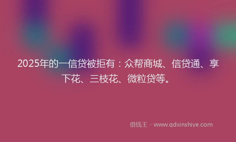 2025年的一信贷被拒有：众帮商城、信贷通、享下花、三枝花、微粒贷等。