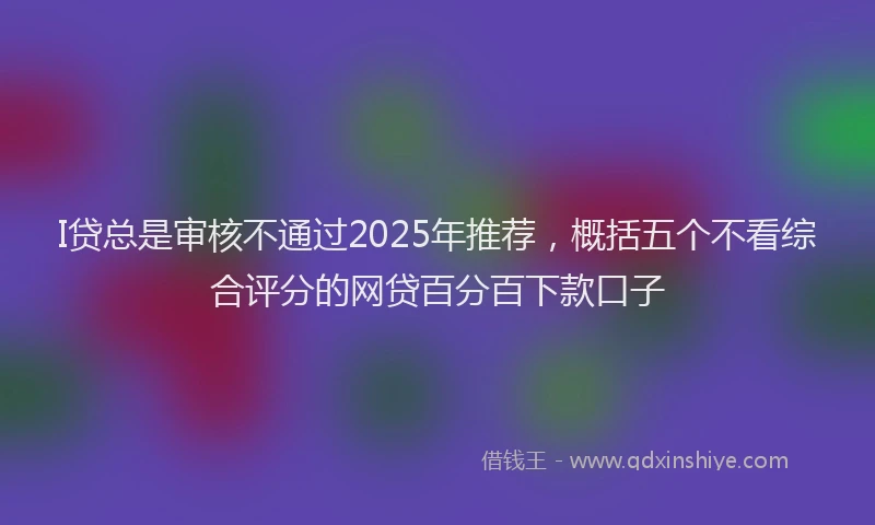 I贷总是审核不通过2025年推荐，概括五个不看综合评分的网贷百分百下款口子