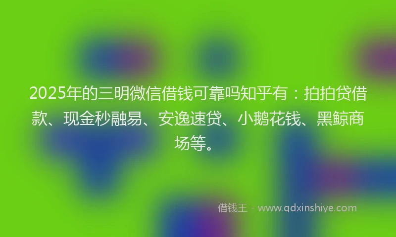 2025年的三明微信借钱可靠吗知乎有：拍拍贷借款、现金秒融易、安逸速贷、小鹅花钱、黑鲸商场等。