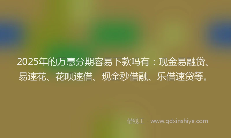 2025年的万惠分期容易下款吗有：现金易融贷、易速花、花呗速借、现金秒借融、乐借速贷等。